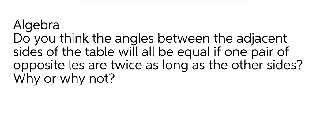 Algebra
Do you think the angles between the adjacent
sides of the table will all be equal if one pair of
opposite les are twice as long as the other sides?
Why or why not?