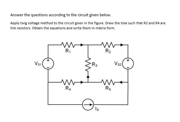 Answer the questions according to the circuit given below.
Apply twig voltage method to the circuit given in the figure. Draw the tree such that R2 and R4 are
link resistors. Obtain the equations and write them in matrix form.
R2
R1
Vsz
R3
Vs1
R5
R4
Is
