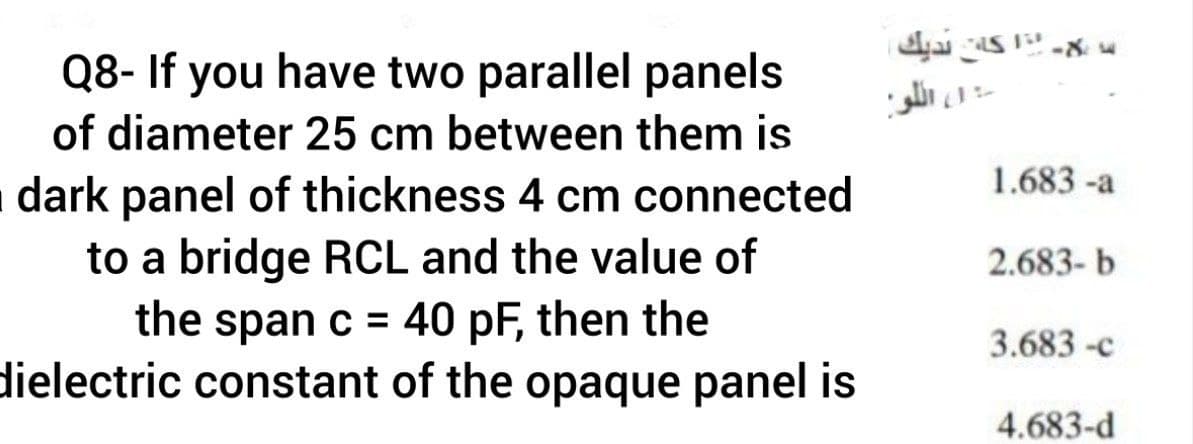 Q8- If you have two parallel panels
,اکا نديك.
1، ال لو
of diameter 25 cm between them is
1.683 -a
dark panel of thickness 4 cm connected
to a bridge RCL and the value of
the span c = 40 pF, then the
dielectric constant of the opaque panel is
2.683- b
3.683 -c
4.683-d
