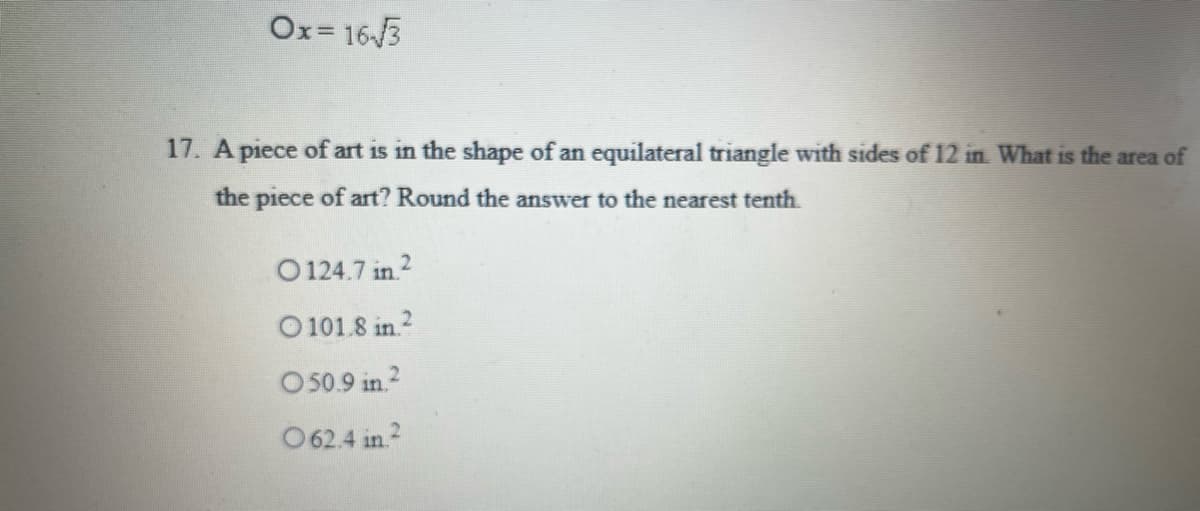 Ox= 16/3
17. A piece of art is in the shape of an equilateral triangle with sides of 12 in. What is the area of
the piece of art? Round the answer to the nearest tenth.
O 124.7 in 2
O 101.8 in.?
O 50.9 in 2
O62.4 in.2
