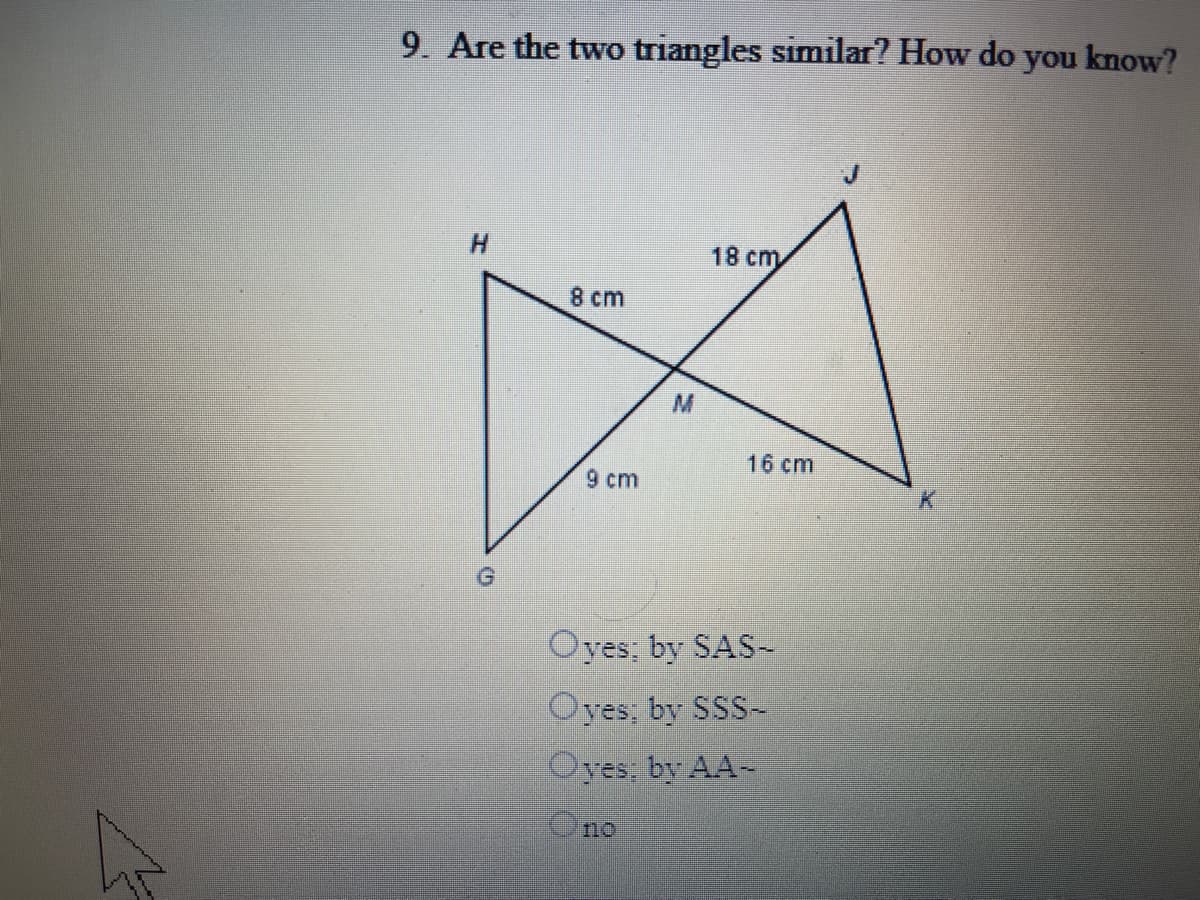 9. Are the two triangles similar? How do you know?
H.
18 cm
8 cm
16 ст
9 cm
Oyes; by SAS-
Oyes; by SSS-
Oyes; by AA-
Ono
