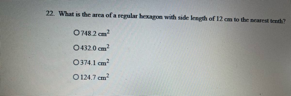 22. What is the area of a regular hexagon with side length of 12 cm to the nearest tenth?
O748.2 cm?
O432.0 cm?
O374.1 cm?
O 124.7 cm?

