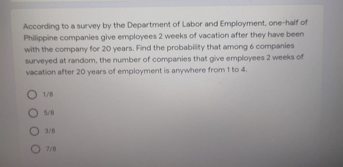 According to a survey by the Department of Labor and Employment, one-half of
Philippine companies give employees 2 weeks of vacation after they have been
with the company for 20 years. Find the probability that among 6 companies
surveyed at random, the number of companies that give employees 2 weeks of
vacation after 20 years of employment is anywhere from 1 to 4.
O 1/8
O5/8
O3/8
O 7/8
