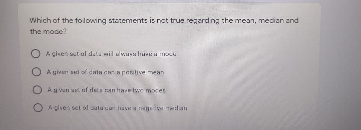 Which of the following statements is not true regarding the mean, median and
the mode?
O A given set of data will always have a mode
O A given set of data can a positive mean
O A given set of data can have two modes
A given set of data can have a negative median
