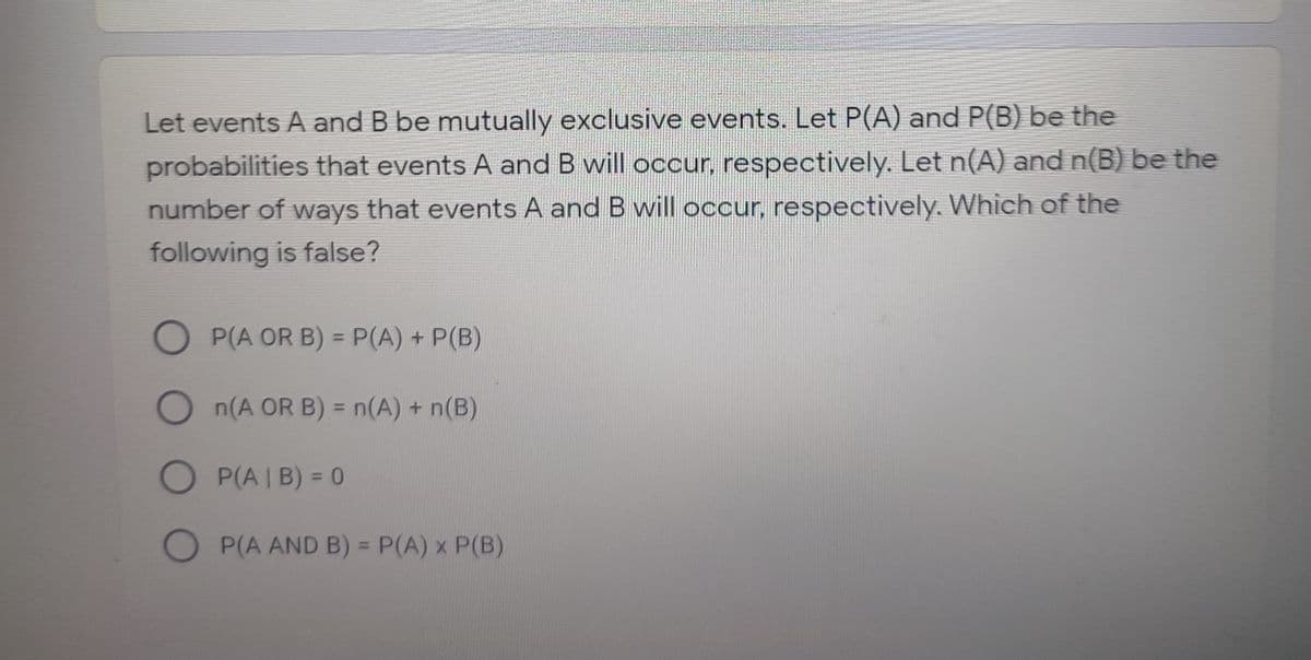 Let events A and B be mutually exclusive events. Let P(A) and P(B) be the
probabilities that events A and B will occur, respectively. Let n(A) and n(B) be the
number of ways that events A and B will occur, respectively. Which of the
following is false?
OP(A OR B) = P(A) + P(B)
%3D
On(A OR B) = n(A) + n(B)
%3D
O P(A | B) = 0
%3D
O P(A AND B) = P(A) x P(B)
%3D
