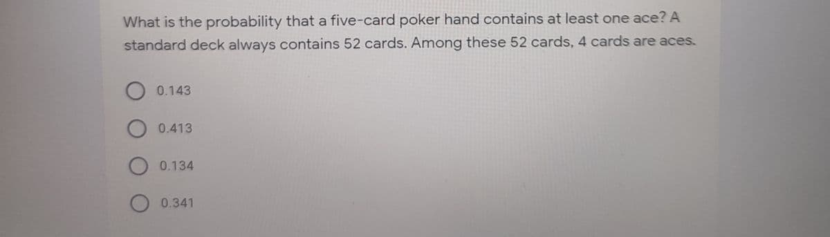 What is the probability that a five-card poker hand contains at least one ace? A
standard deck always contains 52 cards. Among these 52 cards, 4 cards are aces.
0.143
O 0.413
O 0.134
O 0.341
