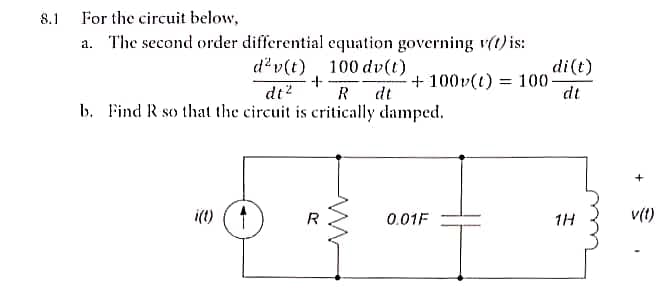 8.1
For the circuit below,
a. The second order differential equation governing v(t) is:
d²v(t) 100 dv(t)
+
dt² R dt
b. Find R so that the circuit is critically damped.
i(t) 1
R
+100v(t) = 100
0.01F
di (t)
dt
1H
+
v(1)