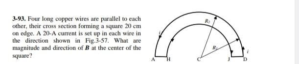 3-93. Four long copper wires are parallel to each
other, their cross section forming a square 20 cm
on edge. A 20-A current is set up in each wire in
the direction shown in Fig.3-57. What are
magnitude and direction of B at the center of the
square?
A
H
R₂
R
i
D