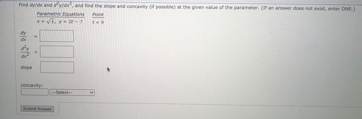 Find dy/dx and d'y/dx, and find the slope and concavity (if possible) at the given value of the parameter. (If an answer does not exist, enter DNE.)
Parametric Equations
Point
x = Vt, y = 2t – 7
t = 9
dy
dx
d²y
dx2
slope
concavity:
---Select---
Submit Answer
