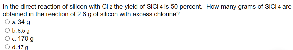 In the direct reaction of silicon with Cl 2 the yield of SICI 4 is 50 percent. How many grams of SICI 4 are
obtained in the reaction of 2.8 g of silicon with excess chlorine?
О а. 34 g
O b.8,5 g
О с. 170 g
O d. 17 g
