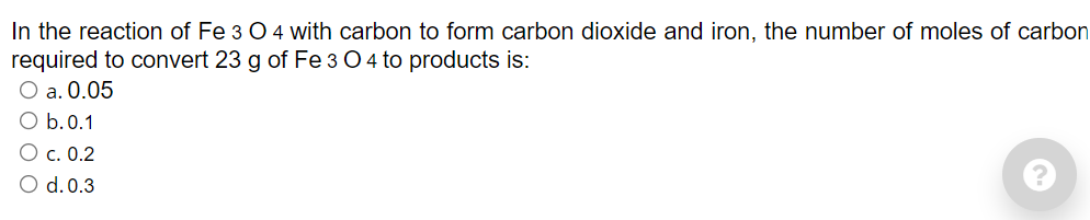 In the reaction of Fe 3 O 4 with carbon to form carbon dioxide and iron, the number of moles of carbon
required to convert 23 g of Fe 3 O 4 to products is:
O a. 0.05
O b.0.1
Ос. 0.2
O d. 0.3
