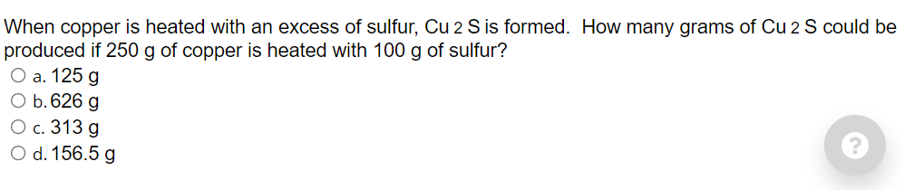 When copper is heated with an excess of sulfur, Cu 2 S is formed. How many grams of Cu 2 S could be
produced if 250 g of copper is heated with 100 g of sulfur?
Оa. 125 g
O b.626 g
О с. 313 g
O d. 156.5 g
