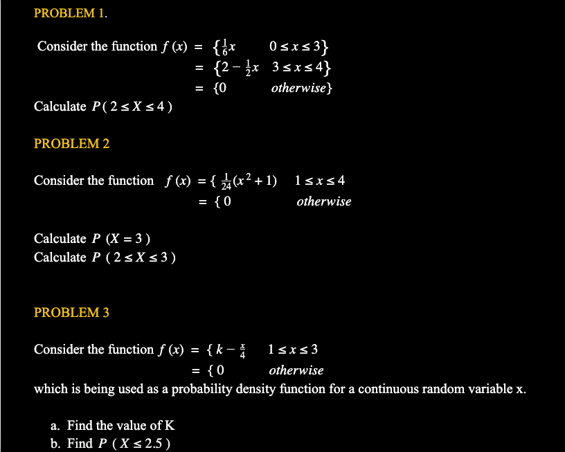 PROBLEM 1.
0 sxs3}
{2 – x 3sxs4}
Consider the function f (x)
-
{0
otherwise}
Calculate P( 2<X s4)
PROBLEM 2
Consider the function f (x) = { (x²+ 1) 1sxs4
= {0
otherwise
%3D
Calculate P (X = 3)
Calculate P (2 sX s 3)
PROBLEM 3
Consider the function f (x) = { k – 1sxs3
{0
otherwise
%3D
which is being used as a probability density function for a continuous random variable x.
a. Find the value of K
b. Find P (X s 2.5 )
