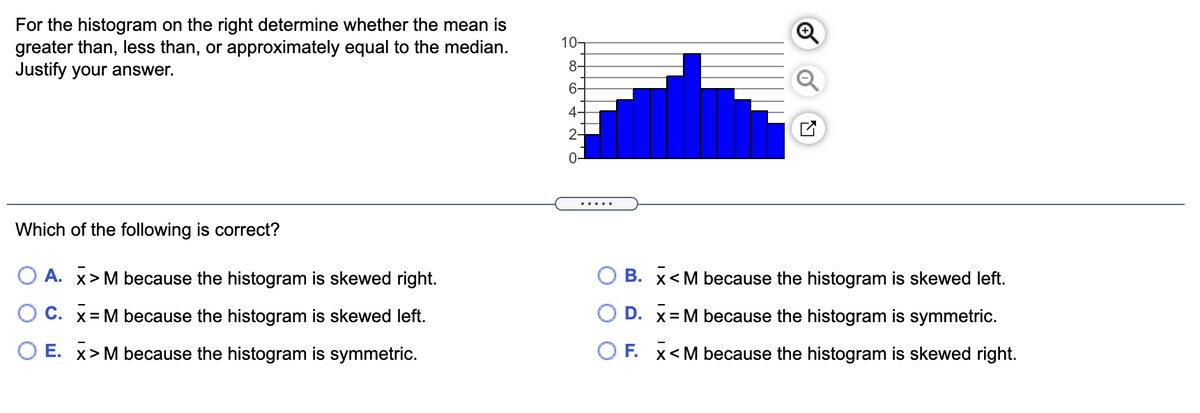 For the histogram on the right determine whether the mean is
greater than, less than, or approximately equal to the median.
Justify your answer.
10-
8-
6-
4-
2-
.....
Which of the following is correct?
O A. x> M because the histogram is skewed right.
B. x<M because the histogram is skewed left.
O C. x= M because the histogram is skewed left.
D. x= M because the histogram is symmetric.
O E. x> M because the histogram is symmetric.
O F. x<M because the histogram is skewed right.
