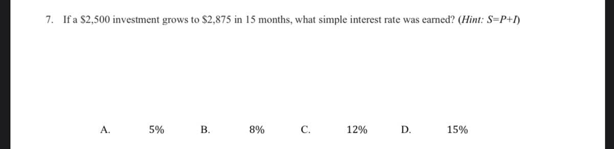 7. If a $2,500 investment grows to $2,875 in 15 months, what simple interest rate was earned? (Hint: S=P+I)
А.
5%
8%
С.
12%
D.
15%
B.
