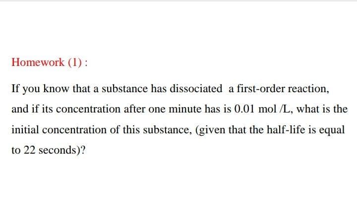Homework (1):
If you know that a substance has dissociated a first-order reaction,
and if its concentration after one minute has is 0.01 mol /L, what is the
initial concentration of this substance, (given that the half-life is equal
to 22 seconds)?
