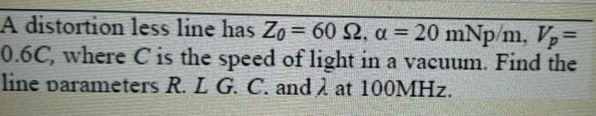 A distortion less line has Zo = 60 2, a = 20 mNp/m. V
0.6C, where C is the speed of light in a vacuum. Find the
line parameters R. L G. C. and at 100OMHZ.
%3D
