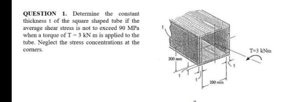 QUESTION 1. Determine the constant
thickness t of the square shaped tube if the
average shear stress is not to exceed 90 MPa
when a torque of T- 3 kN m is applied to the
tube. Neglect the stress concentrations at the
comers.
T-3 kNm
200 m
200 mim

