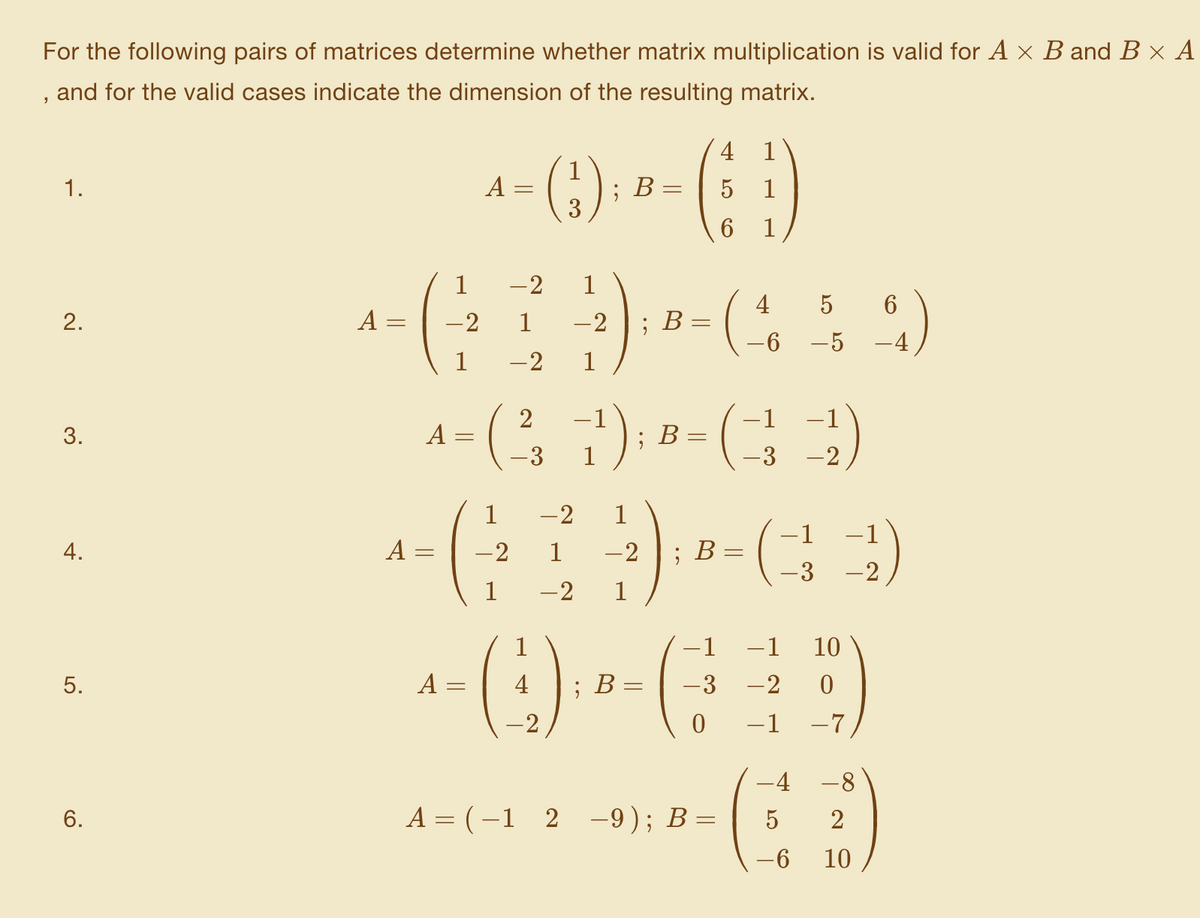For the following pairs of matrices determine whether matrix multiplication is valid for A x B and B × A
, and for the valid cases indicate the dimension of the resulting matrix.
4
():
1
1.
A
В
6
1
-2
1
4
2.
A =
-2
1
-2
; В-
-5
-4
1
-2
1
-1
-1
-1
|
A =
; B:
-3
1
-3
-2
1
-2
1
-1
-1
4.
A
-2
-2
; В
-3 -2
1
-2
1
-1
-1
10
5.
A =
4
; В—
-3
-2
-2
-1
-7
-4 -8
6.
A = (-1 2 -9); B=
2
-6
10
3.
