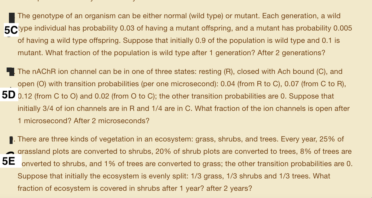 The genotype of an organism can be either normal (wild type) or mutant. Each generation, a wild
5C'ype individual has probability 0.03 of having a mutant offspring, and a mutant has probability 0.005
of having a wild type offspring. Suppose that initially 0.9 of the population is wild type and 0.1 is
mutant. What fraction of the population is wild type after 1 generation? After 2 generations?
The nAChR ion channel can be in one of three states: resting (R), closed with Ach bound (C), and
open (0) with transition probabilities (per one microsecond): 0.04 (from R to C), 0.07 (from C to R),
5D 0.12 (from C to O) and 0.02 (from O to C); the other transition probabilities are 0. Suppose that
initially 3/4 of ion channels are in R and 1/4 are in C. What fraction of the ion channels is open after
1 microsecond? After 2 microseconds?
There are three kinds of vegetation in an ecosystem: grass, shrubs, and trees. Every year, 25% of
grassland plots are converted to shrubs, 20% of shrub plots are converted to trees, 8% of trees are
5E
onverted to shrubs, and 1% of trees are converted to grass; the other transition probabilities are 0.
Suppose that initially the ecosystem is evenly split: 1/3 grass, 1/3 shrubs and 1/3 trees. What
fraction of ecosystem is covered in shrubs after 1 year? after 2 years?
