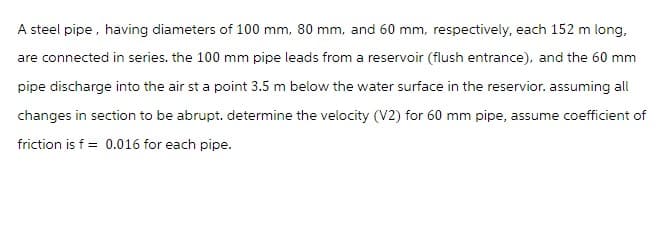 A steel pipe, having diameters of 100 mm, 80 mm, and 60 mm, respectively, each 152 m long,
are connected in series. the 100 mm pipe leads from a reservoir (flush entrance), and the 60 mm
pipe discharge into the air st a point 3.5 m below the water surface in the reservior. assuming all
changes in section to be abrupt. determine the velocity (V2) for 60 mm pipe, assume coefficient of
friction is f = 0.016 for each pipe.