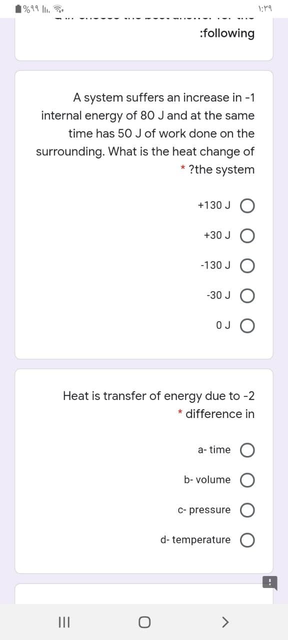 %99 ll.
:following
A system suffers an increase in -1
internal energy of 80 J and at the same
time has 50 J of work done on the
surrounding. What is the heat change of
?the system
+130 J O
+30 J
-130 J
-30 J
O J
Heat is transfer of energy due to -2
* difference in
a- time
b- volume
c- pressure
d- temperature
II
>
