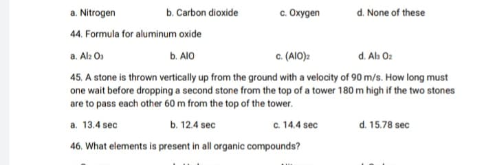 c. Oxygen
d. None of these
a. Nitrogen
b. Carbon dioxide
44. Formula for aluminum oxide
a. Al2 Os
b. AlO
c. (AIO)2
d. Ab 02
45. A stone is thrown vertically up from the ground with a velocity of 90 m/s. How long must
one wait before dropping a second stone from the top of a tower 180 m high if the two stones
are to pass each other 60 m from the top of the tower.
a. 13.4 sec
b. 12.4 sec
c. 14.4 sec
d. 15.78 sec
46. What elements is present in all organic compounds?
