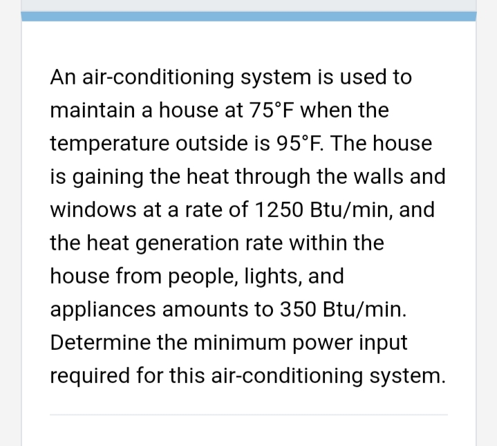 An air-conditioning system is used to
maintain a house at 75°F when the
temperature outside is 95°F. The house
is gaining the heat through the walls and
windows at a rate of 1250 Btu/min, and
the heat generation rate within the
house from people, lights, and
appliances amounts to 350 Btu/min.
Determine the minimum power input
required for this air-conditioning system.
