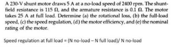 A 230-V shunt motor draws 5 A at a no-load speed of 2400 rpm. The shunt-
field resistance is 115 0, and the armature resistance is 0.1 n. The motor
takes 25 A at full load. Determine (a) the rotational loss, (b) the full-load
speed, (c) the speed regulation, (d) the motor efficiency, and (e) the nominal
rating of the motor.
Speed regulation at full load = (N no-load-N full load)/ N no-load
