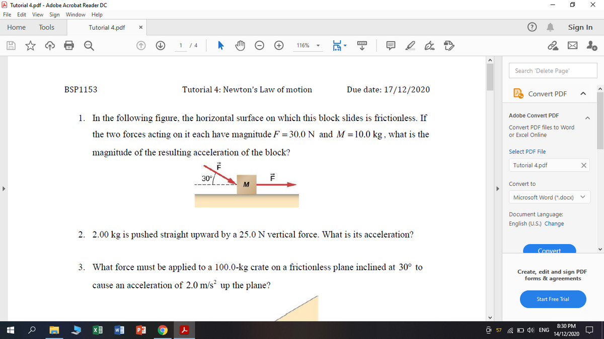 A Tutorial 4.pdf - Adobe Acrobat Reader DC
File Edit View Sign Window Help
Home
Tools
Tutorial 4.pdf
Sign In
1 / 4
116%
Search 'Delete Page'
BSP1153
Tutorial 4: Newton's Law of motion
Due date: 17/12/2020
Convert PDF
1. In the following figure, the horizontal surface on which this block slides is frictionless. If
Adobe Convert PDF
Convert PDF files to Word
the two forces acting on it each have magnitude F = 30.0 N and M =10.0 kg, what is the
or Excel Online
magnitude of the resulting acceleration of the block?
Select PDF File
Tutorial 4.pdf
30°
M
Convert to
Microsoft Word (*.docx)
Document Language:
English (U.S.) Change
2. 2.00 kg is pushed straight upward by a 25.0 N vertical force. What is its acceleration?
Convert
3. What force must be applied to a 100.0-kg crate on a frictionless plane inclined at 30° to
Create, edit and sign PDF
forms & agreements
cause an acceleration of 2.0 m/s up the plane?
Start Free Trial
8:30 PM
O 57 G O 4) ENG
14/12/2020
