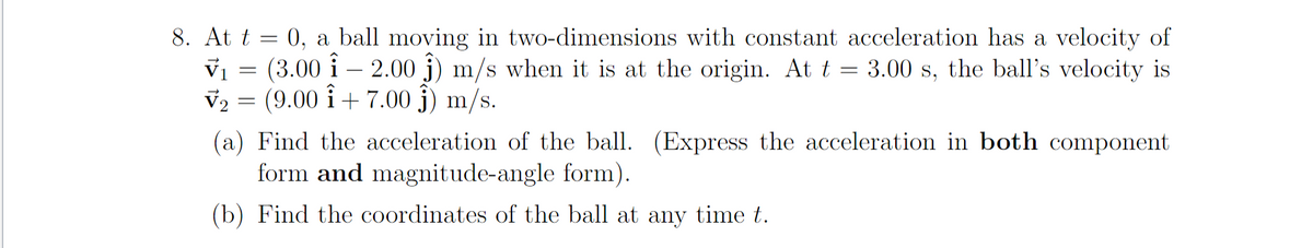 8. At t = 0, a ball moving in two-dimensions with constant acceleration has a velocity of
vi = (3.00 i – 2.00 j) m/s when it is at the origin. At t = 3.00 s, the ball's velocity is
v2 = (9.00 î + 7.00 j) m/s.
(a) Find the acceleration of the ball. (Express the acceleration in both component
form and magnitude-angle form).
(b) Find the coordinates of the ball at any time t.
