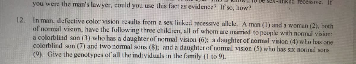 you were the man's lawyer, could you use this fact as evidence? If so, how?
De sex-linked recessive. If
In man, defective color vision results from a sex linked recessive allele. A man (I) and a woman (2), both
of normal vision, have the following three children, all of whom are married to people with normal vision:
a colorblind son (3) who has a daughter of normal vision (6); a daughter of normal vision (4) who has one
colorblind son (7) and two normal sons (8); and a daughter of normal vision (5) who has six normal sons
(9). Give the genotypes of all the individuals in the family (1 to 9).
12.
