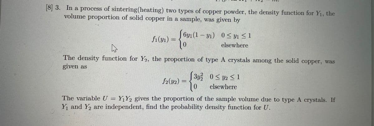 [8] 3. In a process of sintering(heating) two types of copper powder, the density function for Y1, the
volume proportion of solid copper in a sample, was given by
J 6y1(1 – y1) 0< y1 < 1
f1(y1) =
elsewhere
The density function for Y2, the proportion of type A crystals among the solid copper, was
given as
(3y 0< y2 < 1
1o
f2(४2) =
elsewhere
The variable U = Y¡Y2 gives the proportion of the sample volume due to type A crystals. If
Yi and Y, are independent, find the probability density function for U.
