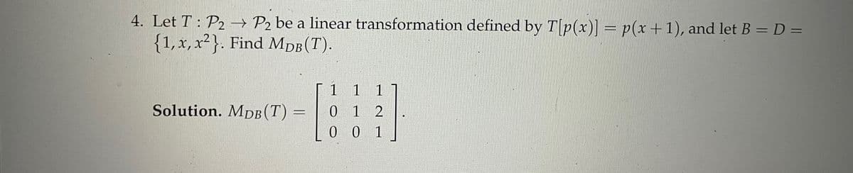 4. Let T : P2 → P2 be a linear transformation defined by Tp(x)] = p(x+1), and let B = D =
{1, x, x²}. Find MDB (T).
1 1
1
Solution. MpDB(T)
0 1 2
0 0 1
