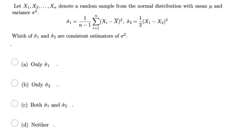 Let X1, X2,..., X, denote a random sample from the normal distribution with mean u and
variance o?.
1
E(X; - X)', ô2 =
1
(X1 - X,)°
n- 1
i=1
Which of ô1 and ôg are consistent estimators of o?.
(a) Only ởi
(b) Only ô2
(c) Both ởi and ô2
(d) Neither .
