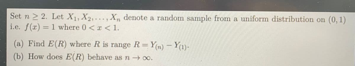 Set n > 2. Let X1, X2, ..., X, denote a random sample from a uniform distribution on (0, 1)
i.e. f(x) = 1 where 0 <x < 1.
(a) Find E(R) where R is range R= Yn) Y1)-
Y(n) –
(b) How does E(R) behave as n o.
