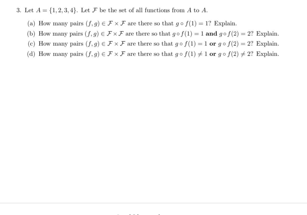 3. Let A = {1,2, 3, 4}. Let F be the set of all functions from A to A.
(a) How many pairs (f, g) E F × F are there so that go
f(1) = 1? Explain.
(b) How many pairs (f, g) E F × F are there so that gof(1) = 1 and go f(2)
(c) How many pairs (f, g) E F × F are there so that go f(1) = 1 or go f(2) = 2? Explain.
(d) How many pairs (f, g) E F x F are there so that go f(1) ±1 or go f(2) + 2? Explain.
2? Explain.

