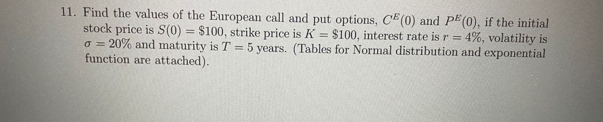 11. Find the values of the European call and put options, CE (0) and PE(0), if the initial
stock price is S(0) = $100, strike price is K = $100, interest rate is r = 4%, volatility is
20% and maturity is T = 5 years. (Tables for Normal distribution and exponential
function are attached).
