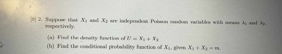 [8 2. Suppose that X1 and X2 are independent Poisson random variables with meaIIs A1 and A2,
respectively.
(a) Find the density function of U = X1+ X2
(b) Find the conditional probability function of X1, given X1+ X2 = m.
%3D
