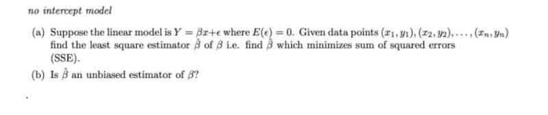 no intercept model
(a) Suppose the linear model is Y = Br+e where E(e) = 0. Given data points (r1, y1), (2, 2),....(n, Un)
find the least square estimator 3 of B i.e. find B which minimizes sum of squared errors
(SSE).
(b) Is B an unbiased estimator of 3?
