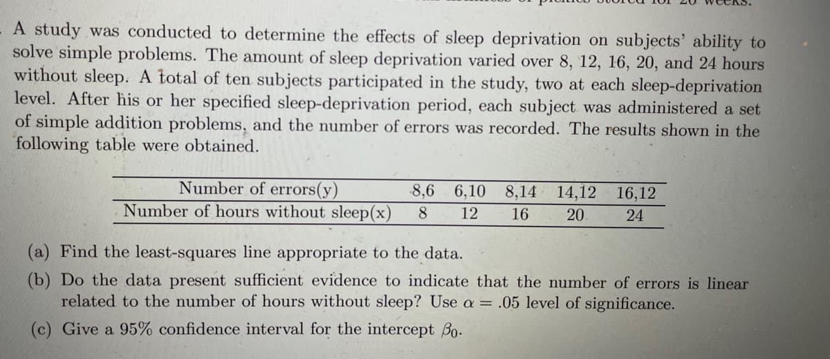A study was conducted to determine the effects of sleep deprivation on subjects' ability to
solve simple problems. The amount of sleep deprivation varied over 8, 12, 16, 20, and 24 hours
without sleep. A total of ten subjects participated in the study, two at each sleep-deprivation
level. After his or her specified sleep-deprivation period, each subject was administered a set
of simple addition problems, and the number of errors was recorded. The results shown in the
following table were obtained.
Number of errors(y)
Number of hours without sleep(x)
8,6
6,10
8,14
14,12
16,12
12
16
20
24
(a) Find the least-squares line appropriate to the data.
(b) Do the data present sufficient evidence to indicate that the number of errors is linear
related to the number of hours without sleep? Use a = .05 level of significance.
(c) Give a 95% confidence interval for the intercept Bo.
