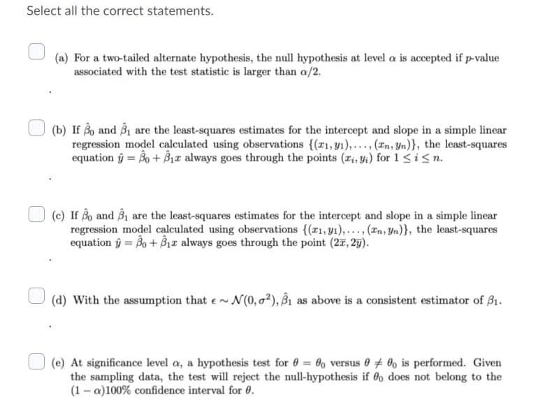 Select all the correct statements.
(a) For a two-tailed alternate hypothesis, the null hypothesis at level a is accepted if p-value
associated with the test statistic is larger than a/2.
(b) If 3o and B1 are the least-squares estimates for the intercept and slope in a simple linear
regression model calculated using observations {(r1,y1),..., (In, Yn)}, the least-squares
equation ŷ = Bo + Bir always goes through the points (r, yi) for 1 <i<n.
(c) If Bo and B1 are the least-squares estimates for the intercept and slope in a simple linear
regression model calculated using observations {(r1,y1),... (In, Yn)}, the least-squares
equation ý= Bo+ Bz always goes through the point (27, 27).
(d) With the assumption that e~ N(0, o2), Bi as above is a consistent estimator of B1.
(e) At significance level a, a hypothesis test for 0 0, versus 0 0, is performed. Given
the sampling data, the test will reject the null-hypothesis if 60 does not belong to the
(1 - a)100% confidence interval for 0.
