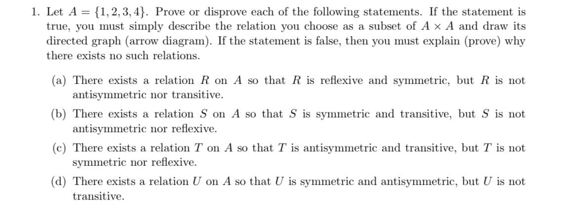 1. Let A = {1, 2, 3, 4}. Prove or disprove each of the following statements. If the statement is
true, you must simply describe the relation you choose as a subset of A x A and draw its
directed graph (arrow diagram). If the statement is false, then you must explain (prove) why
there exists no such relations.
(a) There exists a relation R on A so that R is reflexive and symmetric, but R is not
antisymmetric nor transitive.
(b) There exists a relation S on A so that S is symmetric and transitive, but S is not
antisymmetric nor reflexive.
(c) There exists a relation T on A so that T is antisymmetric and transitive, but T is not
symmetric nor reflexive.
(d) There exists a relation U on A so that U is symmetric and antisymmetric, but U is not
transitive.
