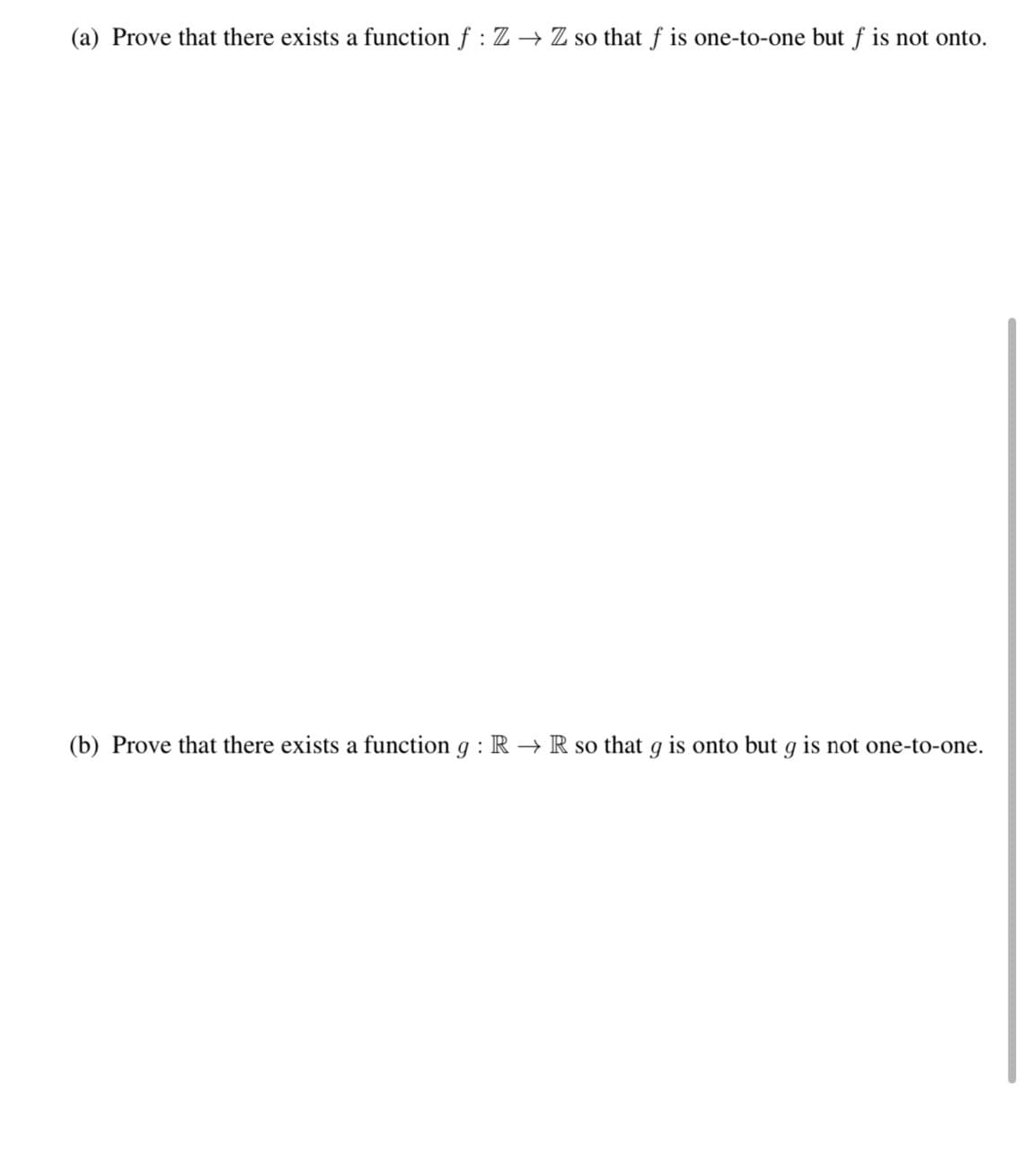 (a) Prove that there exists a function f : Z → Z so that f is one-to-one but f is not onto.
(b) Prove that there exists a function g : R → R so that g is onto but g is not one-to-one.
