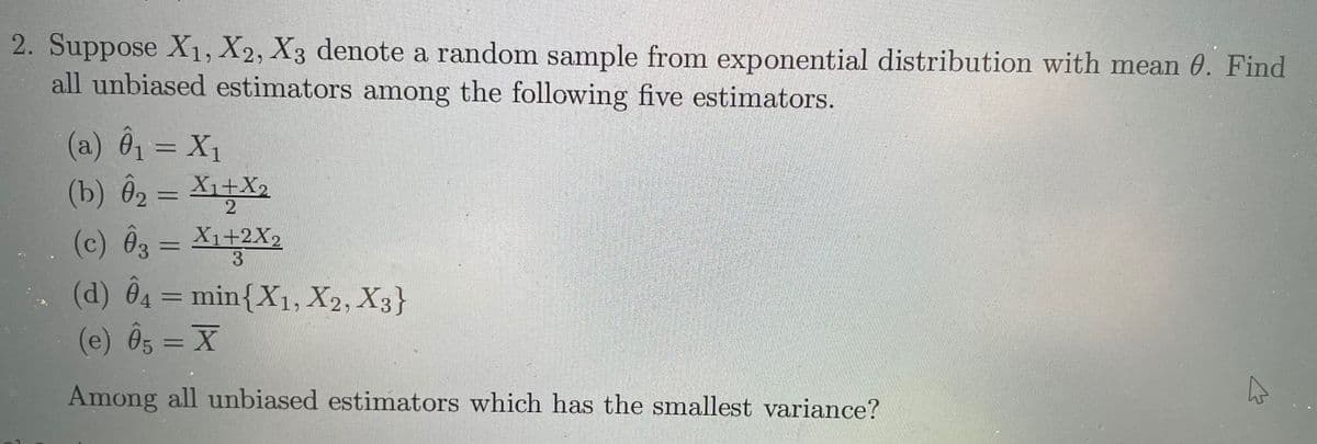 2. Suppose X1, X2, X3 denote a random sample from exponential distribution with mean 0. Find
all unbiased estimators among the following five estimators.
(a) 01 = X1
(b) Ô2 = X1+X2
(c) Ôg = X1+2X2
(d) Ô4 = min{X1, X2, X3}
(e) Ôs = X
3
%3D
%3D
Among all unbiased estimators which has the smallest variance?
