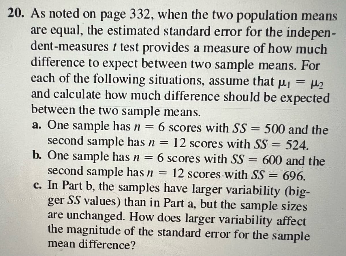 20. As noted on page 332, when the two population means
are equal, the estimated standard error for the indepen-
dent-measures t test provides a measure of how much
difference to expect between two sample means. For
each of the following situations, assume that p₁ = μ₂
and calculate how much difference should be expected
between the two sample means.
a. One sample has n = 6 scores with SS = 500 and the
second sample has n = 12 scores with SS = 524.
b. One sample has n = 6 scores with SS = 600 and the
second sample has n = 12 scores with SS = 696.
c. In Part b, the samples have larger variability (big-
ger SS values) than in Part a, but the sample sizes
are unchanged. How does larger variability affect
the magnitude of the standard error for the sample
mean difference?