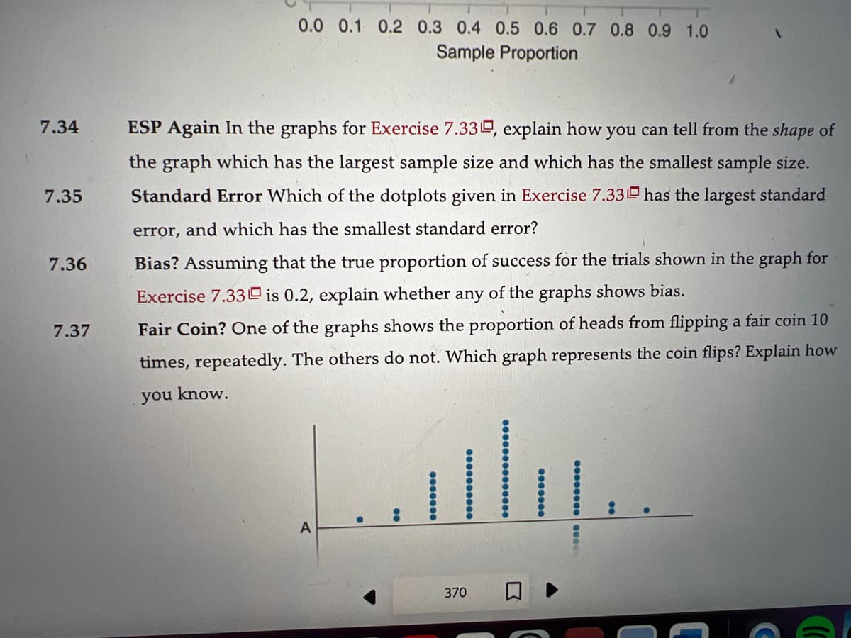 7.34
7.35
7.36
7.37
0.0 0.1 0.2 0.3 0.4 0.5 0.6 0.7 0.8 0.9 1.0
Sample Proportion
ESP Again In the graphs for Exercise 7.330, explain how you can tell from the shape of
the graph which has the largest sample size and which has the smallest sample size.
Standard Error Which of the dotplots given in Exercise 7.33 has the largest standard
error, and which has the smallest standard error?
Bias? Assuming that the true proportion of success for the trials shown in the graph for
Exercise 7.33 is 0.2, explain whether any of the graphs shows bias.
Fair Coin? One of the graphs shows the proportion of heads from flipping a fair coin 10
times, repeatedly. The others do not. Which graph represents the coin flips? Explain how
you know.
A
370
C
(C