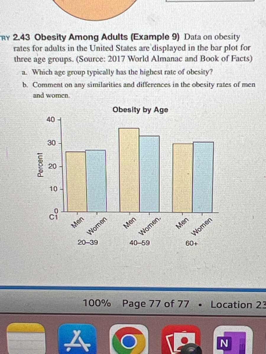 RY 2.43 Obesity Among Adults (Example 9) Data on obesity
rates for adults in the United States are displayed in the bar plot for
three age groups. (Source: 2017 World Almanac and Book of Facts)
a. Which age group typically has the highest rate of obesity?
b. Comment on any similarities and differences in the obesity rates of men
and women
Percent
40
30
20-
10-
Ci
Men
20
Women
A
Obesity by Age
Men
B
Women.
Men
100% Page 77 of 77
Women
%%
Location 23
N