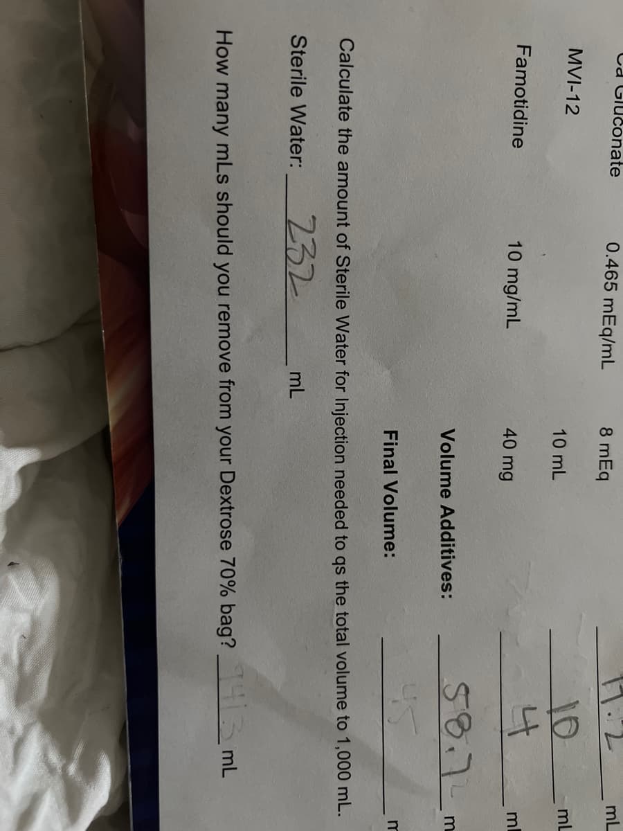 Ca Glučonate
0.465 mEq/mL
8 mEq
mL
10
MVI-12
mL
10 mL
Famotidine
10 mg/mL
40 mg
ml
58.7-
Volume Additives:
m
Final Volume:
Calculate the amount of Sterile Water for Injection needed to qs the total volume to 1,000 mL.
232
Sterile Water:
mL
How many mLs should you remove from your Dextrose 70% bag? mL
