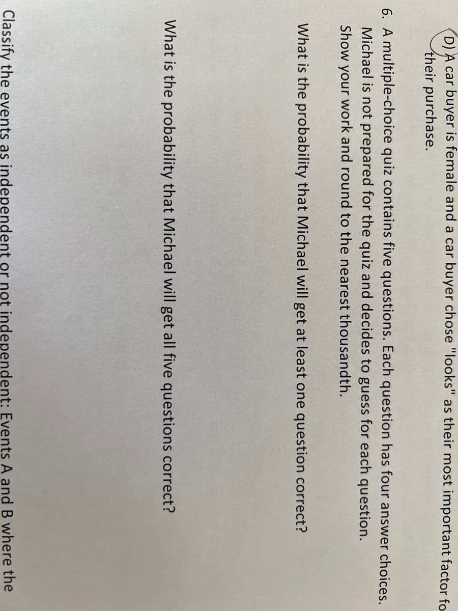 (D) A car buyer is female and a car buyer chose "looks" as their most important factor fo
their purchase.
6. A multiple-choice quiz contains five questions. Each question has four answer choices.
Michael is not prepared for the quiz and decides to guess for each question.
Show your work and round to the nearest thousandth.
What is the probability that Michael will get at least one question correct?
What is the probability that Michael will get all five questions correct?
Classify the events as independent or not independent: Events A and B where the